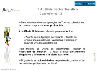 3.Análisis Sector Turístico
                   Conclusiones 1/2


Se encuentran diversas tipologías de Turismo cubiertos en
la zona con mayor o menor profundidad

La Oferta Hotelera en el municipio es reducida

    Acorde con la tipología de visitante – Turista del
    término: mas residencial / vacacional y alojado en
    segunda vivienda apartamento

En materia de Oferta de alojamientos, resaltar la
necesidad de Innovar, y llevar a cabo alojamientos




                                                             Página 49
singulares y diferentes a la oferta existente.

El grado de estacionalidad es muy elevado:, similar al de
las restantes poblaciones del litoral.
 