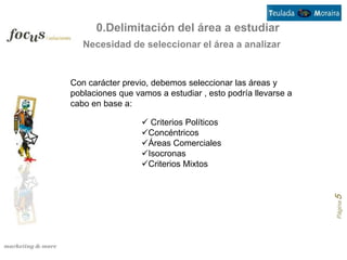 0.Delimitación del área a estudiar
   Necesidad de seleccionar el área a analizar


Con carácter previo, debemos seleccionar las áreas y
poblaciones que vamos a estudiar , esto podría llevarse a
cabo en base a:

                   Criterios Políticos
                  Concéntricos
                  Áreas Comerciales
                  Isocronas
                  Criterios Mixtos




                                                            Página 5
 