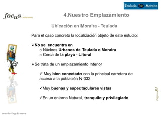 4.Nuestro Emplazamiento
           Ubicación en Moraira - Teulada

Para el caso concreto la localización objeto de este estudio:

No se encuentra en
   o Núcleos Urbanos de Teulada o Moraira
   o Cerca de la playa - Litoral

Se trata de un emplazamiento Interior

     Muy bien conectado con la principal carretera de
    acceso a la población N-332

    Muy buenas y espectaculares vistas




                                                                Página 51
    En un entorno Natural, tranquilo y privilegiado
 