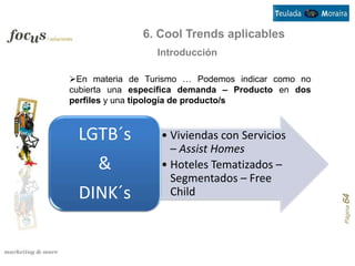 6. Cool Trends aplicables
                 Introducción

En materia de Turismo … Podemos indicar como no
cubierta una específica demanda – Producto en dos
perfiles y una tipología de producto/s



 LGTB´s           • Viviendas con Servicios
                    – Assist Homes
     &            • Hoteles Tematizados –
                    Segmentados – Free
 DINK´s             Child




                                                    Página 64
 