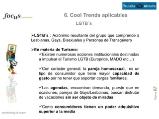 6. Cool Trends aplicables
                       LGTB´s

LGTB´s : Acrónimo resultante del grupo que comprende a
Lesbianas, Gays, Bisexuales y Personas de Transgénero

En materia de Turismo:
   Existen numerosas acciones institucionales destinadas
   a impulsar el Turismo LGTB (Europride, MADO etc…)

    Con carácter general, la pareja homosexual, es un
    tipo de consumidor que tiene mayor capacidad de
    gasto por no tener que soportar cargas familiares.

    Las agencias, encuentran demanda, puesto que en




                                                             Página 65
    ocasiones, parejas de Gays/Lesbianas, buscan disfrutar
    de vacaciones sin ser objeto de miradas

    Como consumidores tienen un poder adquisitivo
    superior a la media
 