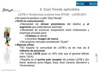 6. Cool Trends aplicables
  LGTB´s Tendencias turismo tras FITUR - LGTB 2011
No basta la bandera o sello “Gay friendly”
Perfil en comunicación:
   Necesidad de alinear promotores del destino y el
   segmento que pretendemos estimular
   Necesidad de promover cooperación entre instituciones y
   empresas privadas para:
         Fidelizar al cliente
         Contribuir Imagen de marca
   No propiciar mercado considerado “Gueto”
Algunas cifras:
   En España la comunidad de LGTB´s es de más de 3
   millones de personas
   El Turista LGTB gasta un 30% más que el general (Medio




                                                                    Página 66
   diario 130 €)
   España es el quinto país receptor de turistas LGTB´s (En
   litoral, destinos como Sitges, Ibiza, Gran Canaria, Benidorm y
   Torremolinos)
 