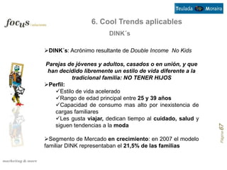 6. Cool Trends aplicables
                       DINK´s

DINK´s: Acrónimo resultante de Double Income No Kids

Parejas de jóvenes y adultos, casados o en unión, y que
 han decidido libremente un estilo de vida diferente a la
         tradicional familia: NO TENER HIJOS
Perfil:
   Estilo de vida acelerado
   Rango de edad principal entre 25 y 39 años
   Capacidad de consumo mas alto por inexistencia de
   cargas familiares
   Les gusta viajar, dedican tiempo al cuidado, salud y
   siguen tendencias a la moda




                                                            Página 67
Segmento de Mercado en crecimiento: en 2007 el modelo
familiar DINK representaban el 21,5% de las familias
 
