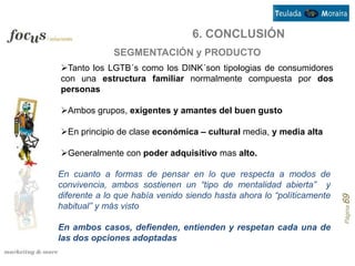 6. CONCLUSIÓN
             SEGMENTACIÓN y PRODUCTO
Tanto los LGTB´s como los DINK´son tipologias de consumidores
con una estructura familiar normalmente compuesta por dos
personas

Ambos grupos, exigentes y amantes del buen gusto

En principio de clase económica – cultural media, y media alta

Generalmente con poder adquisitivo mas alto.

En cuanto a formas de pensar en lo que respecta a modos de
convivencia, ambos sostienen un “tipo de mentalidad abierta” y
diferente a lo que había venido siendo hasta ahora lo “políticamente




                                                                       Página 69
habitual” y más visto

En ambos casos, defienden, entienden y respetan cada una de
las dos opciones adoptadas
 