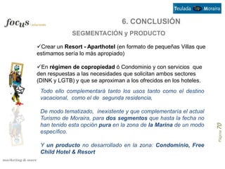 6. CONCLUSIÓN
             SEGMENTACIÓN y PRODUCTO

Crear un Resort - Aparthotel (en formato de pequeñas Villas que
estimamos sería lo más apropiado)

En régimen de copropiedad ó Condominio y con servicios que
den respuestas a las necesidades que solicitan ambos sectores
(DINK y LGTB) y que se aproximan a los ofrecidos en los hoteles.
 Todo ello complementará tanto los usos tanto como el destino
 vacacional, como el de segunda residencia,

 De modo tematizado, inexistente y que complementaría el actual
 Turismo de Moraira, para dos segmentos que hasta la fecha no
 han tenido esta opción pura en la zona de la Marina de un modo




                                                                   Página 70
 específico.

 Y un producto no desarrollado en la zona: Condominio, Free
 Child Hotel & Resort
 