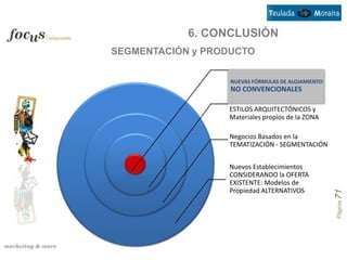 6. CONCLUSIÓN
SEGMENTACIÓN y PRODUCTO


                   NUEVAS FÓRMULAS DE ALOJAMIENTO
                   NO CONVENCIONALES

                  ESTILOS ARQUITECTÓNICOS y
                  Materiales propios de la ZONA

                  Negocios Basados en la
                  TEMATIZACIÓN - SEGMENTACIÓN


                  Nuevos Establecimientos
                  CONSIDERANDO la OFERTA
                  EXISTENTE: Modelos de
                  Propiedad ALTERNATIVOS




                                                    Página 71
 