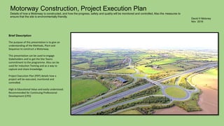 David H Moloney
Nov 2016
Motorway Construction, Project Execution Plan
Details of how a Motorway is constructed, and how the progress, safety and quality will be monitored and controlled. Also the measures to
ensure that the site is environmentally friendly.
Brief Description
The purpose of this presentation is to give an
understanding of the Methods, Plant and
Sequence to construct a Motorway.
This presentation can be used to engage
Stakeholders and to get the Site Teams
commitment to the programme. Also can be
used for Induction Training and as a way to
capture and share knowledge.
Project Execution Plan (PEP) details how a
project will be executed, monitored and
controlled.
High in Educational Value and easily understood.
Recommended for Continuing Professional
Development (CPD)
 