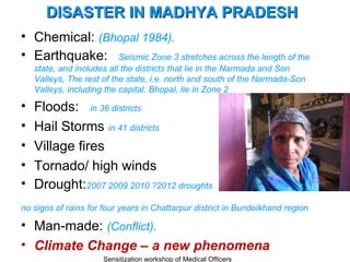 DISASTER IN MADHYA PRADESH
• Chemical: (Bhopal 1984).
• Earthquake: Seismic Zone 3 stretches across the length of the
    state, and includes all the districts that lie in the Narmada and Son
    Valleys, The rest of the state, i.e. north and south of the Narmada-Son
    Valleys, including the capital, Bhopal, lie in Zone 2

•   Floods: in 36 districts
•   Hail Storms in 41 districts
•   Village fires
•   Tornado/ high winds
•   Drought:2007 2009 2010 ?2012 droughts
no signs of rains for four years in Chattarpur district in Bundelkhand region

• Man-made: (Conflict).
• Climate Change – a new phenomena
                      Sensitization workshop of Medical Officers
 