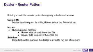 16
Building a basic file transfer protocol using only a dealer and a router
Option #1:
Dealer sends request for a file, Router sends the file serialized
Issues:
● Running out of memory
● Router side to load the entire file
● Dealer side to receive the entire file
Solution:
Set a high water mark on the dealer to avoid to run out of memory
Dealer - Router Pattern
 