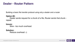 17
Building a basic file transfer protocol using only a dealer and a router
Option #2:
Dealer sends request for a chunk of a file, Router sends that chunk -
repeat
Issues:
Slow - too much overhead
Solution:
Reduce overhead :-)
Dealer - Router Pattern
 