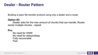 18
Building a basic file transfer protocol using only a dealer and a router
Option #3:
Dealer asks for the max amount of chunks that can handle, Router
sends multiple chunks - repeat
Pro:
No need for HWM
No need for delays/sleep
Fully recoverable
Fast
Dealer - Router Pattern
 