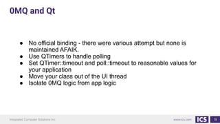 19
● No official binding - there were various attempt but none is
maintained AFAIK.
● Use QTimers to handle polling
● Set QTimer::timeout and poll::timeout to reasonable values for
your application
● Move your class out of the UI thread
● Isolate 0MQ logic from app logic
0MQ and Qt
 
