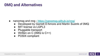 20
● nanomsg and nng - https://nanomsg.github.io/nng/
● Developed by Garrett D’Amore and Martin Sustrik of 0MQ
● MIT license vs LGPL3
● Pluggable transport
● Written on C (0MQ is C++)
● POSIX compliant
0MQ and Alternatives
 