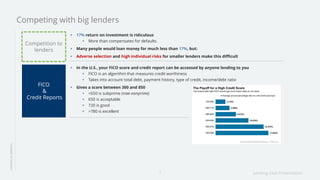 Lending Club Presentation7
17% return on investment is ridiculous
More than compensates for defaults.
Many people would loan money for much less than 17%, but:
Adverse selection and high individual risks for smaller lenders make this difficult
LENDINGINAMERICA
Competing with big lenders
Competition to
lenders
In the U.S., your FICO score and credit report can be accessed by anyone lending to you
FICO is an algorithm that measures credit worthiness
Takes into account total debt, payment history, type of credit, income/debt ratio
Gives a score between 300 and 850
<650 is subprime (now nonprime)
650 is acceptable
720 is good
>780 is excellent
FICO
&
Credit Reports
 
