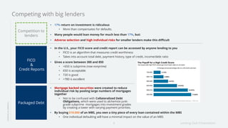 Lending Club Presentation8
17% return on investment is ridiculous
More than compensates for defaults.
Many people would loan money for much less than 17%, but:
Adverse selection and high individual risks for smaller lenders make this difficult
LENDINGINAMERICA
Competing with big lenders
Competition to
lenders
In the U.S., your FICO score and credit report can be accessed by anyone lending to you
FICO is an algorithm that measures credit worthiness
Takes into account total debt, payment history, type of credit, income/debt ratio
Gives a score between 300 and 850
<650 is subprime (now nonprime)
650 is acceptable
720 is good
>780 is excellent
FICO
&
Credit Reports
Packaged Debt
Mortgage backed securities were created to reduce
individual risk by pooling large numbers of mortgages
together
Not to be confused with Collateralized Debt
Obligations, which were used to alchemize junk-
grade subprime mortgages into investment-grades
by creating a tower with varying payment priorities.
By buying $10,000 of an MBS, you own a tiny piece of every loan contained within the MBS
One individual defaulting will have a minimal impact on the value of an MBS
 
