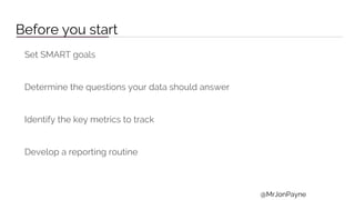 Before you start
Set SMART goals
Determine the questions your data should answer
Identify the key metrics to track
Develop a reporting routine
@MrJonPayne
 