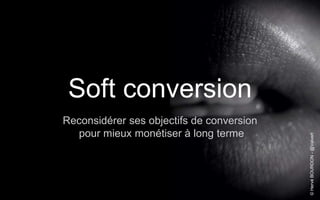 © Hervé BOURDON - @Valvert 
Soft conversion 
Reconsidérer ses objectifs de conversion 
pour mieux monétiser à long terme 
 