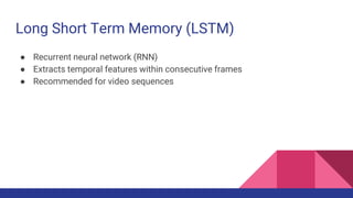 Long Short Term Memory (LSTM)
● Recurrent neural network (RNN)
● Extracts temporal features within consecutive frames
● Recommended for video sequences
 
