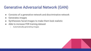 Generative Adversarial Network (GAN)
● Consists of a generative network and discriminative network
● Generates images
● Synthesizes facial images to make them look realistic
● Able to increase FER training dataset
○ Automatically generating images
 