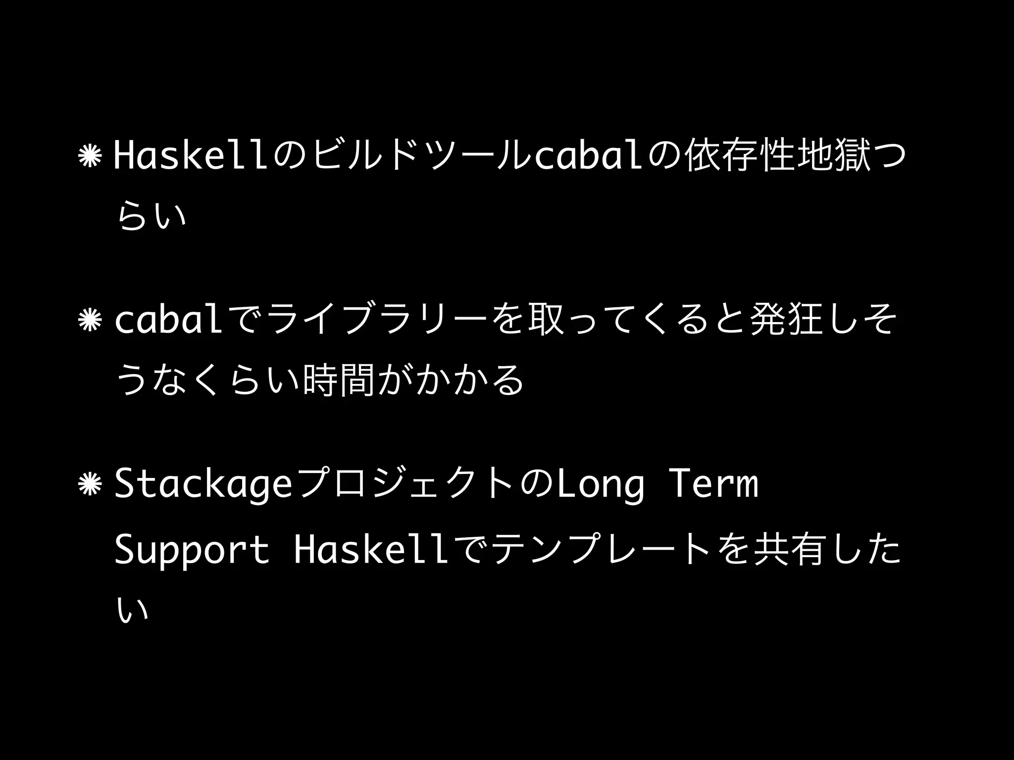 Haskellのビルドツールcabalの依存性地獄つ
らい
cabalでライブラリーを取ってくると発狂しそ
うなくらい時間がかかる
StackageプロジェクトのLong Term
Support Haskellでテンプレートを共有した
い
 