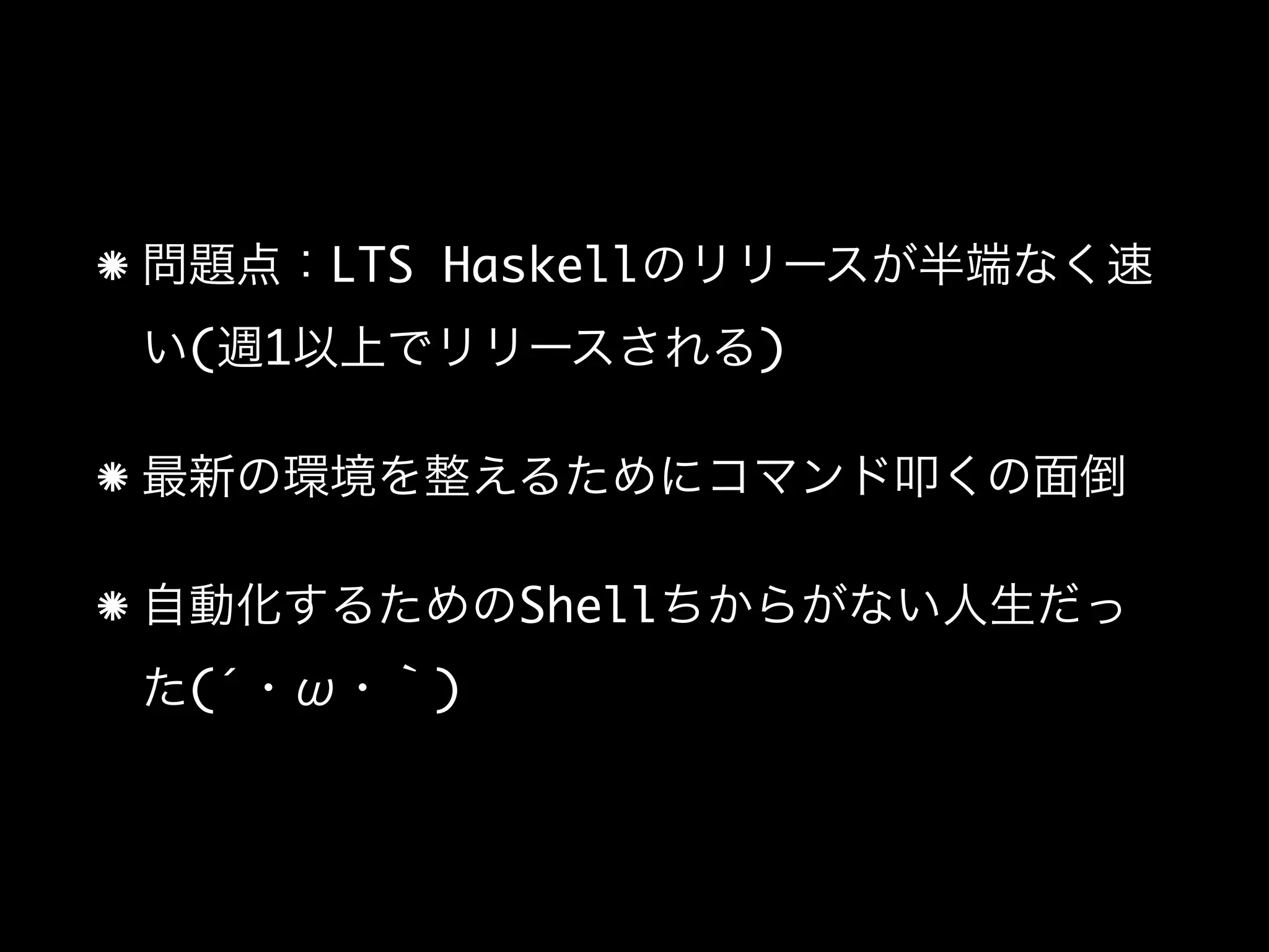 問題点：LTS Haskellのリリースが半端なく速
い(週1以上でリリースされる)
最新の環境を整えるためにコマンド叩くの面倒
自動化するためのShellちからがない人生だっ
た(´・ω・｀)
 