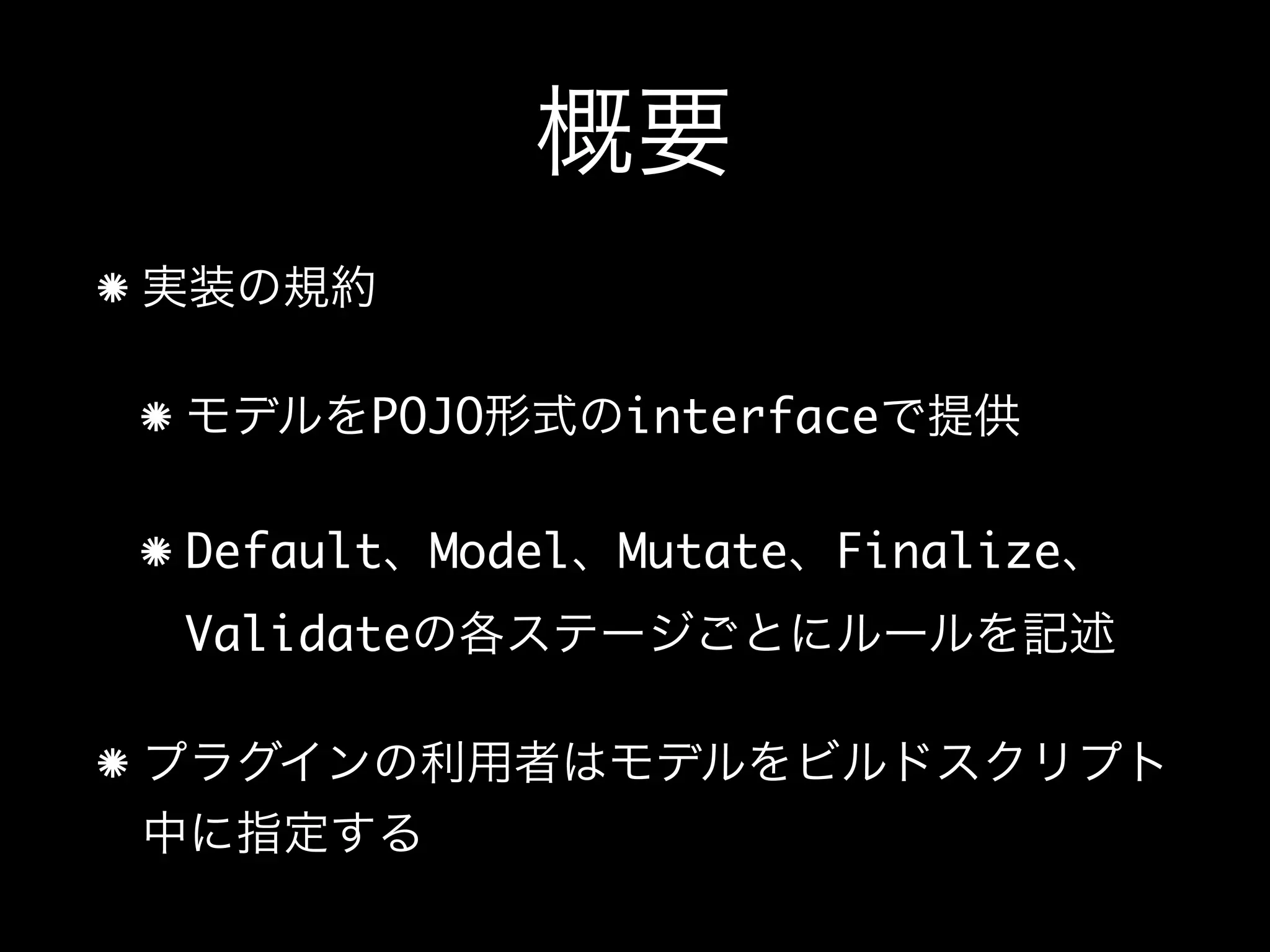 概要
実装の規約
モデルをPOJO形式のinterfaceで提供
Default、Model、Mutate、Finalize、
Validateの各ステージごとにルールを記述
プラグインの利用者はモデルをビルドスクリプト
中に指定する
 