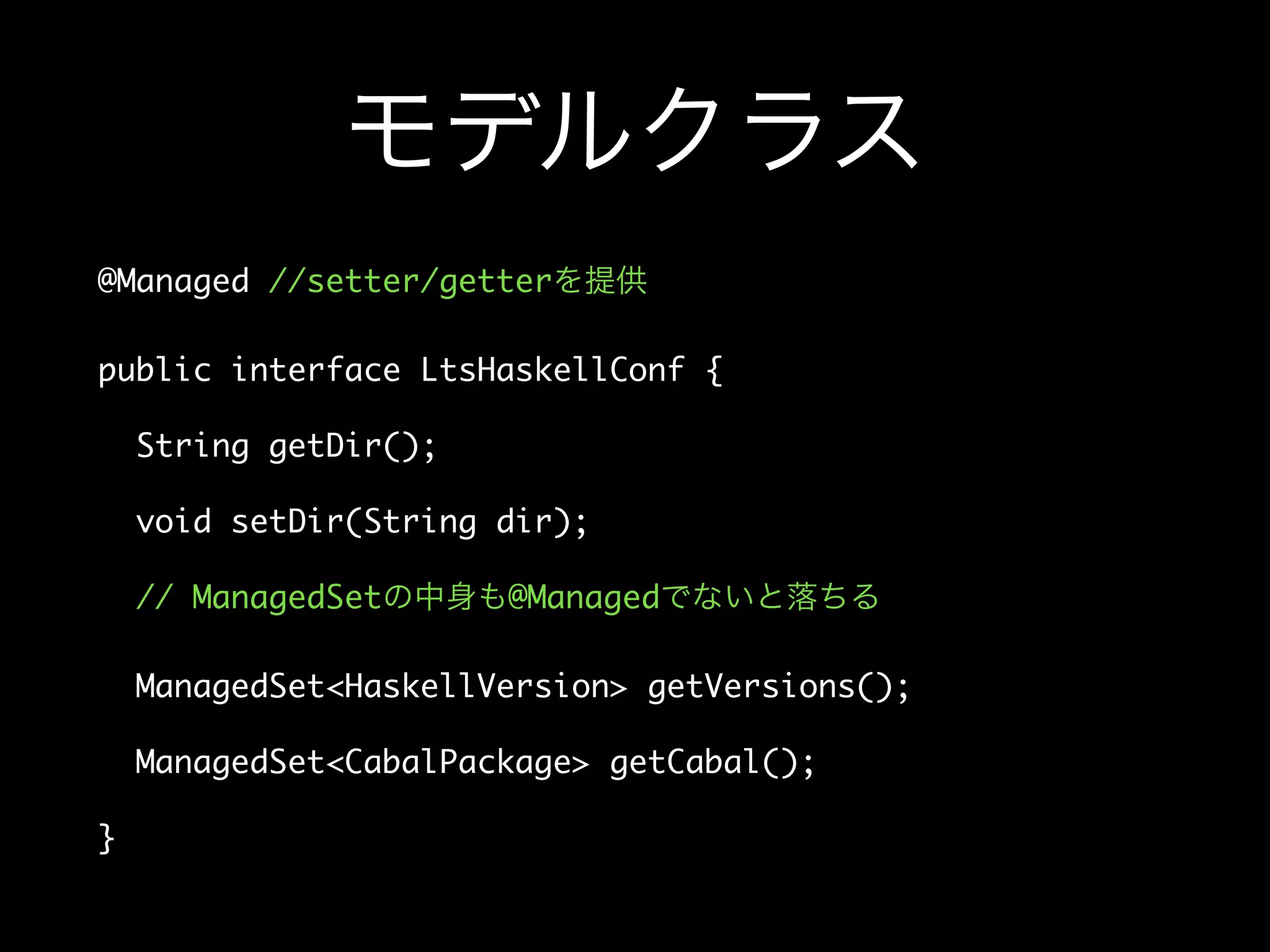 モデルクラス
@Managed //setter/getterを提供
public interface LtsHaskellConf {
String getDir();
void setDir(String dir);
// ManagedSetの中身も@Managedでないと落ちる
ManagedSet<HaskellVersion> getVersions();
ManagedSet<CabalPackage> getCabal();
}
 
