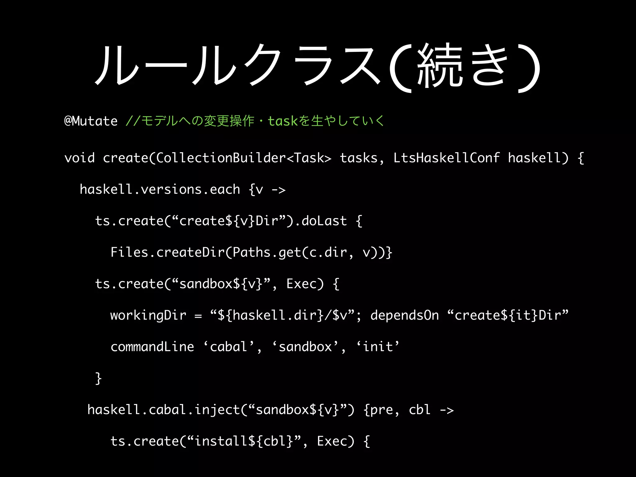 ルールクラス(続き)
@Mutate //モデルへの変更操作・taskを生やしていく
void create(CollectionBuilder<Task> tasks, LtsHaskellConf haskell) {
haskell.versions.each {v ->
ts.create(“create${v}Dir”).doLast {
Files.createDir(Paths.get(c.dir, v))}
ts.create(“sandbox${v}”, Exec) {
workingDir = “${haskell.dir}/$v”; dependsOn “create${it}Dir”
commandLine ‘cabal’, ‘sandbox’, ‘init’
}
haskell.cabal.inject(“sandbox${v}”) {pre, cbl ->
ts.create(“install${cbl}”, Exec) {
 