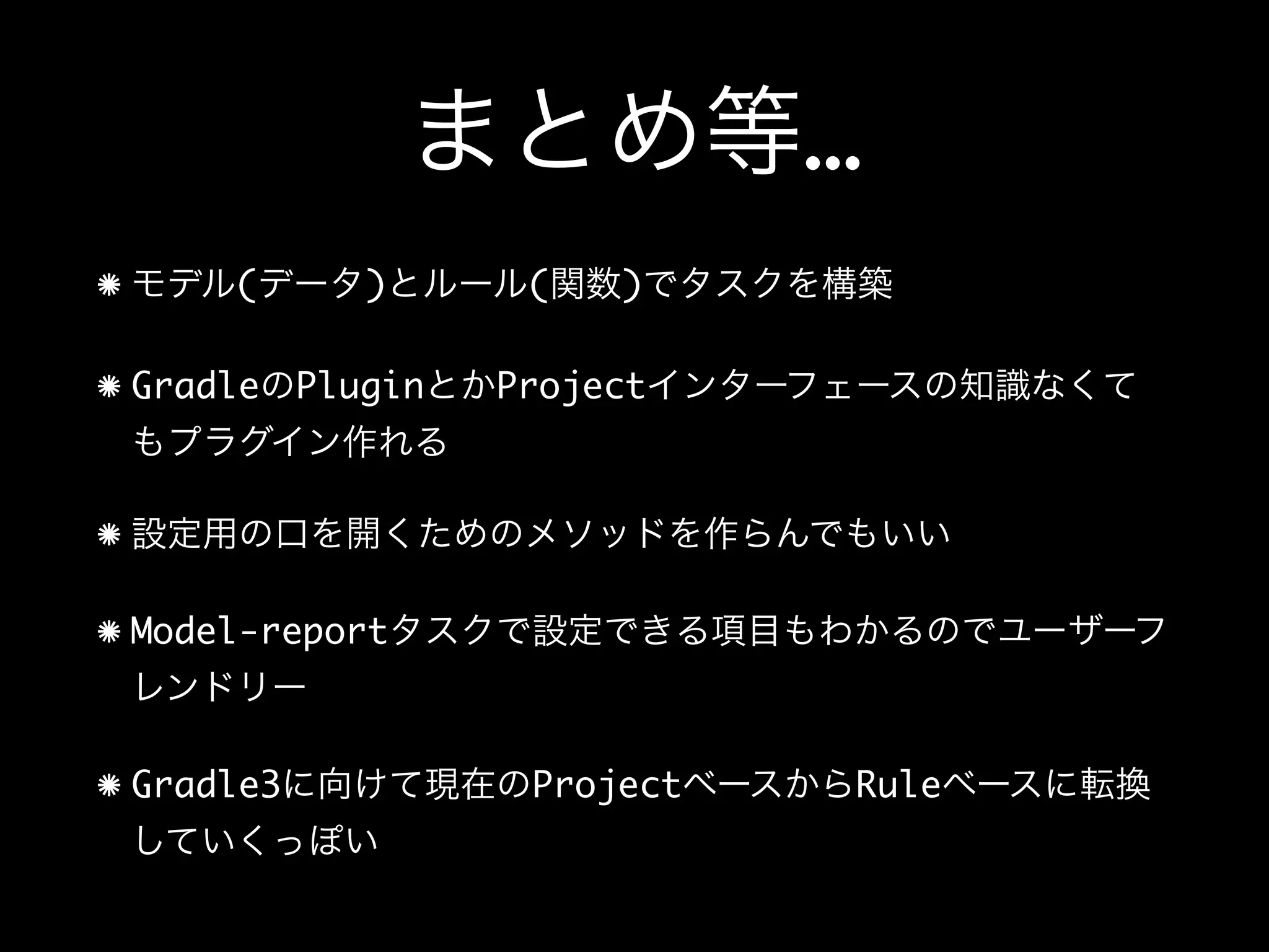 まとめ等…
モデル(データ)とルール(関数)でタスクを構築
GradleのPluginとかProjectインターフェースの知識なくて
もプラグイン作れる
設定用の口を開くためのメソッドを作らんでもいい
Model-reportタスクで設定できる項目もわかるのでユーザーフ
レンドリー
Gradle3に向けて現在のProjectベースからRuleベースに転換
していくっぽい
 