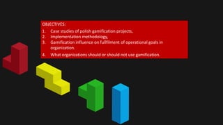 OBJECTIVES: 
1. Case studies of polish gamification projects, 
2. Implementation methodology, 
3. Gamification influence on fullfilment of operational goals in 
organization. 
4. What organizations should or should not use gamification. 
 