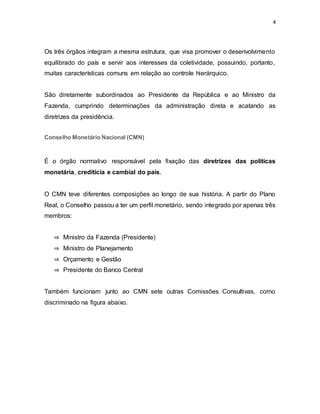4
Os três órgãos integram a mesma estrutura, que visa promover o desenvolvimento
equilibrado do país e servir aos interesses da coletividade, possuindo, portanto,
muitas características comuns em relação ao controle hierárquico.
São diretamente subordinados ao Presidente da República e ao Ministro da
Fazenda, cumprindo determinações da administração direta e acatando as
diretrizes da presidência.
Conselho Monetário Nacional (CMN)
É o órgão normativo responsável pela fixação das diretrizes das políticas
monetária, creditícia e cambial do país.
O CMN teve diferentes composições ao longo de sua história. A partir do Plano
Real, o Conselho passou a ter um perfil monetário, sendo integrado por apenas três
membros:
⇒ Ministro da Fazenda (Presidente)
⇒ Ministro de Planejamento
⇒ Orçamento e Gestão
⇒ Presidente do Banco Central
Também funcionam junto ao CMN sete outras Comissões Consultivas, como
discriminado na figura abaixo.
 