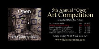 5thAnnual“Open”
ArtCompetition
ArtCompetitionOpens July 10,2015
DeadlineforReceivingEntries Aug. 27,2015
ResultsEmailedtoArtists&Posted Sep. 1,2015
OpeningofOnlineArtExhibition Sep. 1,2015
AwardCertificatesEmailedtoArtists Sep. 8,2015
OnlineArtExhibitionCloses&Archived Sep. 30,2015
www.lightspacetime.com
ApplyTodayWithYourBestArt
 