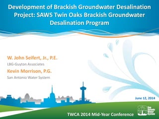 TWCA 2014 Mid-Year Conference
W. John Seifert, Jr., P.E.
LBG-Guyton Associates
Kevin Morrison, P.G.
San Antonio Water System
Development of Brackish Groundwater Desalination
Project: SAWS Twin Oaks Brackish Groundwater
Desalination Program
June 12, 2014
 