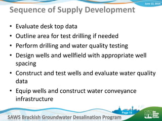 June 12, 2014
SAWS Brackish Groundwater Desalination Program
Page 15
Sequence of Supply Development
• Evaluate desk top data
• Outline area for test drilling if needed
• Perform drilling and water quality testing
• Design wells and wellfield with appropriate well
spacing
• Construct and test wells and evaluate water quality
data
• Equip wells and construct water conveyance
infrastructure
 