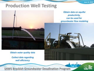 June 12, 2014
SAWS Brackish Groundwater Desalination Program
Page 18
Production Well Testing
Obtain data on aquifer
productivity,
can be used for
groundwater flow modeling
Obtain water quality data
Collect data regarding
well efficiency
 