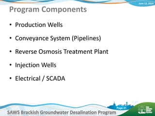 June 12, 2014
SAWS Brackish Groundwater Desalination Program
Page 21
Program Components
• Production Wells
• Conveyance System (Pipelines)
• Reverse Osmosis Treatment Plant
• Injection Wells
• Electrical / SCADA
 