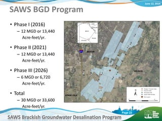 June 12, 2014
SAWS Brackish Groundwater Desalination Program
Page 22
SAWS BGD Program
• Phase I (2016)
– 12 MGD or 13,440
Acre-feet/yr.
• Phase II (2021)
– 12 MGD or 13,440
Acre-feet/yr.
• Phase III (2026)
– 6 MGD or 6,720
Acre-feet/yr.
• Total
– 30 MGD or 33,600
Acre-feet/yr.
 