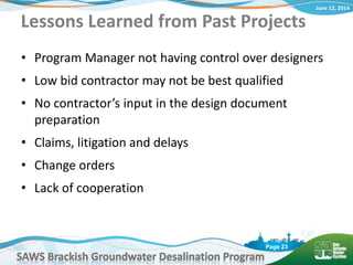 June 12, 2014
SAWS Brackish Groundwater Desalination Program
Page 23
Lessons Learned from Past Projects
• Program Manager not having control over designers
• Low bid contractor may not be best qualified
• No contractor’s input in the design document
preparation
• Claims, litigation and delays
• Change orders
• Lack of cooperation
 