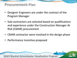 June 12, 2014
SAWS Brackish Groundwater Desalination Program
Page 24
• Designer Engineers are under the contract of the
Program Manager
• Sub-contractors are selected based on qualifications
and experience under the Construction Manager At
Risk (CMAR) procurement
• CMAR contractor were involved in the design phase
• Performance Incentive proposed
Procurement Plan
 