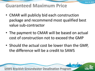 June 12, 2014
SAWS Brackish Groundwater Desalination Program
Page 27
Guaranteed Maximum Price
• CMAR will publicly bid each construction
package and recommend most qualified best
value sub-contractor
• The payment to CMAR will be based on actual
cost of construction not to exceed the GMP
• Should the actual cost be lower than the GMP,
the difference will be a credit to SAWS
 