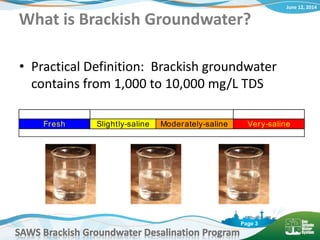 June 12, 2014
SAWS Brackish Groundwater Desalination Program
Page 3
What is Brackish Groundwater?
• Practical Definition: Brackish groundwater
contains from 1,000 to 10,000 mg/L TDS
Fresh Brackish Saline
Fresh Slightly-saline Moderately-saline Very-saline
1,000 mg/L 3,000 mg/L 10,000 mg/L
 