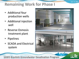 June 12, 2014
SAWS Brackish Groundwater Desalination Program
Page 31
Remaining Work for Phase I
• Additional four
production wells
• Additional injection
well
• Reverse Osmosis
treatment plant
• Pipelines
• SCADA and Electrical
system
 
