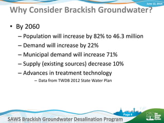 June 12, 2014
SAWS Brackish Groundwater Desalination Program
Page 4
Why Consider Brackish Groundwater?
• By 2060
– Population will increase by 82% to 46.3 million
– Demand will increase by 22%
– Municipal demand will increase 71%
– Supply (existing sources) decrease 10%
– Advances in treatment technology
– Data from TWDB 2012 State Water Plan
 