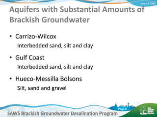 June 12, 2014
SAWS Brackish Groundwater Desalination Program
Page 8
Aquifers with Substantial Amounts of
Brackish Groundwater
• Carrizo-Wilcox
Interbedded sand, silt and clay
• Gulf Coast
Interbedded sand, silt and clay
• Hueco-Messilla Bolsons
Silt, sand and gravel
 