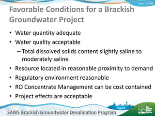 June 12, 2014
SAWS Brackish Groundwater Desalination Program
Page 9
Favorable Conditions for a Brackish
Groundwater Project
• Water quantity adequate
• Water quality acceptable
– Total dissolved solids content slightly saline to
moderately saline
• Resource located in reasonable proximity to demand
• Regulatory environment reasonable
• RO Concentrate Management can be cost contained
• Project effects are acceptable
 