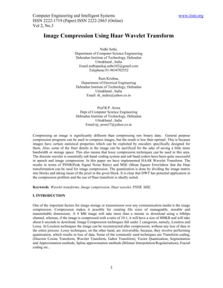 Computer Engineering and Intelligent Systems www.iiste.org
ISSN 2222-1719 (Paper) ISSN 2222-2863 (Online)
Vol 2, No.3
1
ABSTRACT
Abstract
Compressing an image is significantly different than compressing raw binary data. General purpose
compression programs can be used to compress images, but the result is less than optimal. This is because
images have certain statistical properties which can be exploited by encoders specifically designed for
them. Also, some of the finer details in the image can be sacrificed for the sake of saving a little more
bandwidth or storage space. This also means that lossy compression techniques can be used in this area.
The discrete wavelet is essentially sub band–coding system and sub band coders have been quite successful
in speech and image compression. In this paper we have implemented HAAR Wavelet Transform. The
results in terms of PSNR(Peak Signal Noise Ratio) and MSE (Mean Square Error)show that the Haar
transformation can be used for image compression. The quantization is done by dividing the image matrix
into blocks and taking mean of the pixel in the given block. It is clear that DWT has potential application in
the compression problem and the use of Haar transform is ideally suited.
Keywords: Wavelet transforms, Image compression, Haar wavelet, PSNR, MSE.
I. INTRODUCTION
One of the important factors for image storage or transmission over any communication media is the image
compression. Compression makes it possible for creating file sizes of manageable, storable and
transmittable dimensions. A 4 MB image will take more than a minute to download using a 64kbps
channel, whereas, if the image is compressed with a ratio of 10:1, it will have a size of 400KB and will take
about 6 seconds to download. Image Compression techniques fall under 2 categories, namely, Lossless and
Lossy. In Lossless techniques the image can be reconstructed after compression, without any loss of data in
the entire process. Lossy techniques, on the other hand, are irreversible, because, they involve performing
quantization, which results in loss of data. Some of the commonly used techniques are Transform coding,
(Discrete Cosine Transform, Wavelet Transform, Gabor Transform), Vector Quantization, Segmentation
and Approximation methods, Spline approximation methods (Bilinear Interpolation/Regularisation), Fractal
coding etc..
Image Compression Using Haar Wavelet Transform
Nidhi Sethi,
Department of Computer Science Engineering
Dehradun Institute of Technology, Dehradun
Uttrakhand , India
Email:nidhipankaj.sethi102@gmail.com
Telephone:91-9634702552
Ram Krishna,
Department of Electrical Engineering
Dehradun Institute of Technology, Dehradun
Uttrakhand , India
Email: rk_nedes@yahoo.co.in
Prof R.P. Arora
Dept of Computer Science Engineering
Dehradun Institute of Technology, Dehradun
Uttrakhand , India
Email:rp_arora37@yahoo.co.in
 