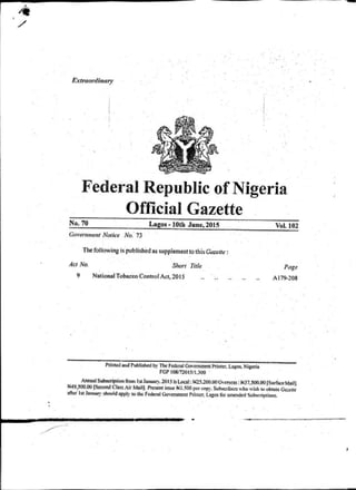 Extroortfiii"'Y
Federal Republic ofNigeria
Official Gazette
No. 70 Lagos- lOth June, 2015
Govemmmt Notice No.' 73
The following is'published as supplememtothis·Gazelle :
Act No. Shor1 ntle
9 National Tobacco Control Act, 20IS
Printedw Published b)•ThoFedcnl Clo•<tmm<nt Printcr.~.a&os. Nigeria
FGI' 108/7201$/1.300 ·
Vol.I02
Page
A179-208
Annut lSubstriplion from lSIJan~. 201~ b Local:W2~.200.00<h=: l>IJ7.SOO.OOfSurfi!« Moil)
W49,WO.OO ISecond ClassAir Mtil). Prcs<nt issue N1.500p« <np)·. S..b!<rib<rswho wish toobtain Ga:trtt
aJiefla JAn~· shouldoppl)'to the fcdm1 Clo•·cmm<nt Printer. Laros for amended Subscriptions.
----
J
 