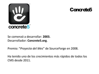 Concrete5 
Se comenzó a desarrollar: 2003. 
Desarrollador: Concrete5.org. 
Premio: “Proyecto del Mes” de SourceForge en 2008. 
Ha tenido uno de los crecimientos más rápidos de todos los 
CMS desde 2011. 
 