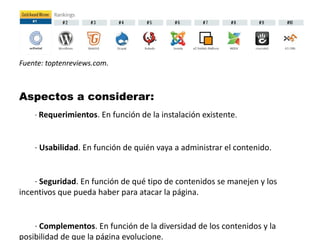 Fuente: toptenreviews.com. 
Aspectos a considerar: 
· Requerimientos. En función de la instalación existente. 
· Usabilidad. En función de quién vaya a administrar el contenido. 
· Seguridad. En función de qué tipo de contenidos se manejen y los 
incentivos que pueda haber para atacar la página. 
· Complementos. En función de la diversidad de los contenidos y la 
posibilidad de que la página evolucione. 
 