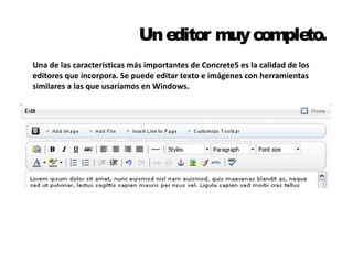 Un editor muy completo. 
Una de las características más importantes de Concrete5 es la calidad de los 
editores que incorpora. Se puede editar texto e imágenes con herramientas 
similares a las que usaríamos en Windows. 
 